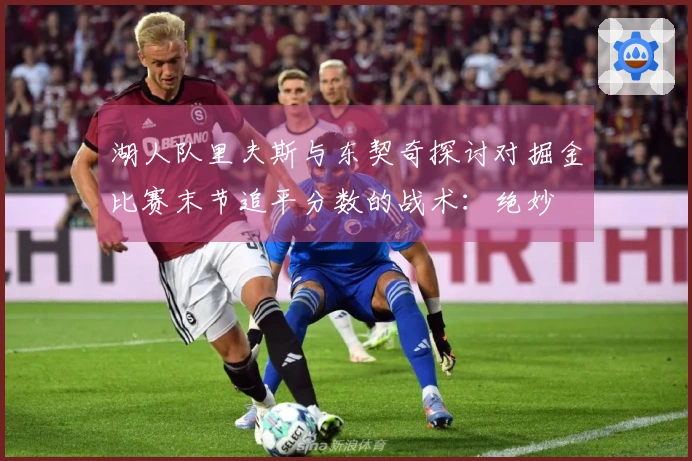 湖人队里夫斯与东契奇探讨对掘金比赛末节追平分数的战术：绝妙