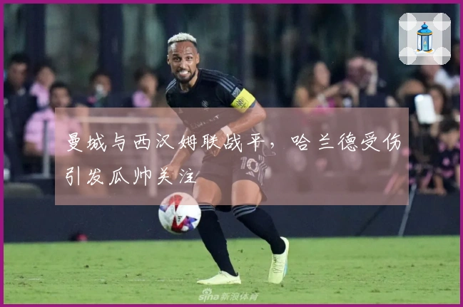 曼城与西汉姆联战平，哈兰德受伤引发瓜帅关注