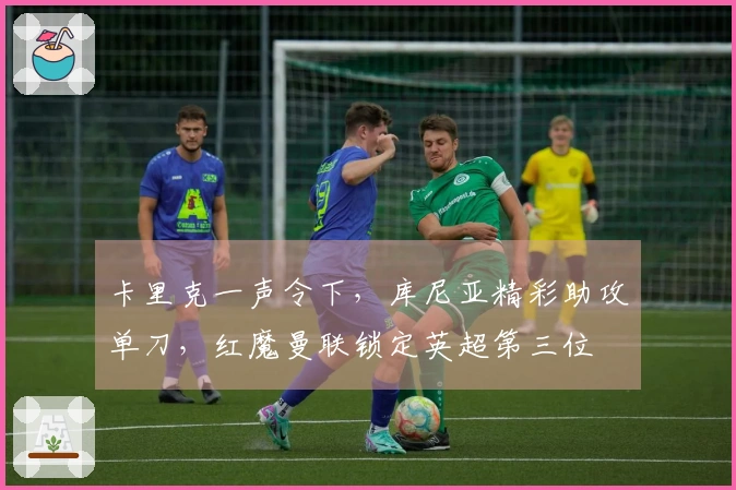卡里克一声令下，库尼亚精彩助攻单刀，红魔曼联锁定英超第三位