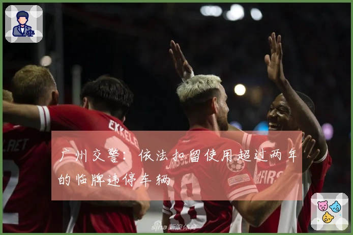 广州交警：依法扣留使用超过两年的临牌违停车辆