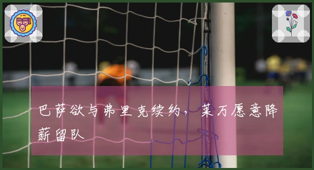 巴萨欲与弗里克续约，莱万愿意降薪留队