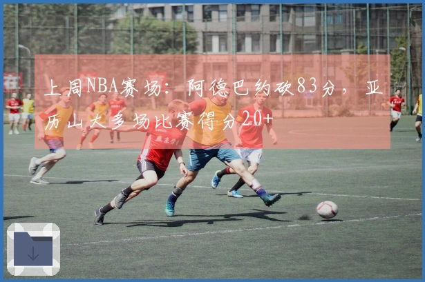 上周NBA赛场：阿德巴约砍83分，亚历山大多场比赛得分20+