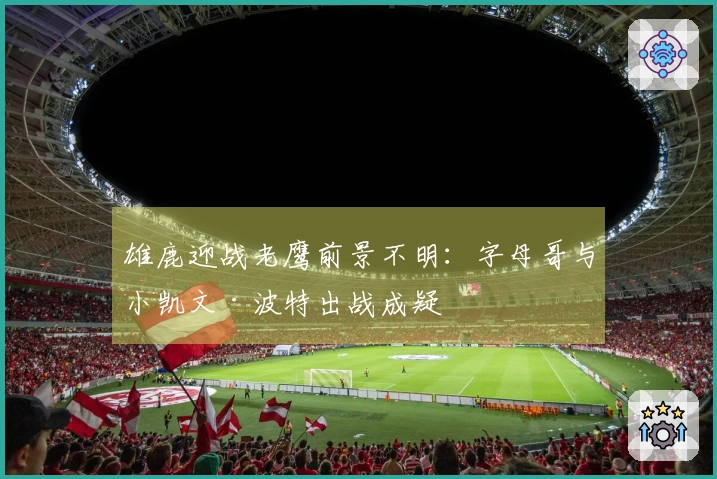 雄鹿迎战老鹰前景不明：字母哥与小凯文·波特出战成疑