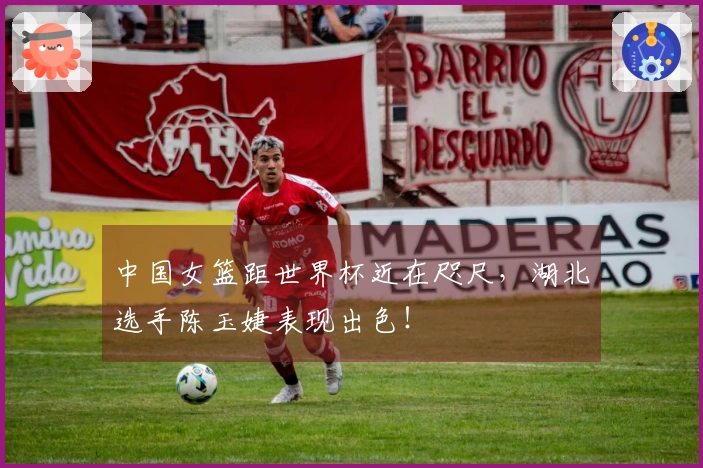 中国女篮距世界杯近在咫尺，湖北选手陈玉婕表现出色！